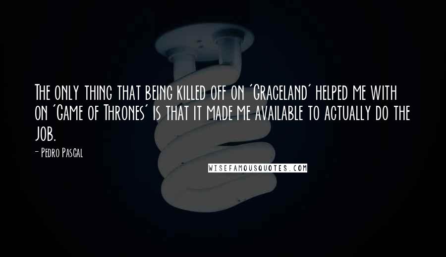 Pedro Pascal Quotes: The only thing that being killed off on 'Graceland' helped me with on 'Game of Thrones' is that it made me available to actually do the job.