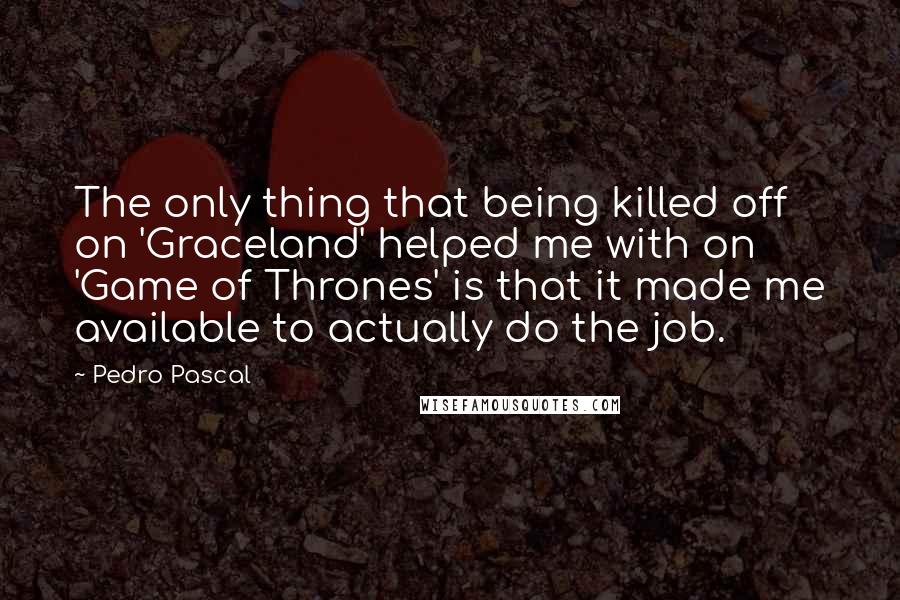 Pedro Pascal Quotes: The only thing that being killed off on 'Graceland' helped me with on 'Game of Thrones' is that it made me available to actually do the job.