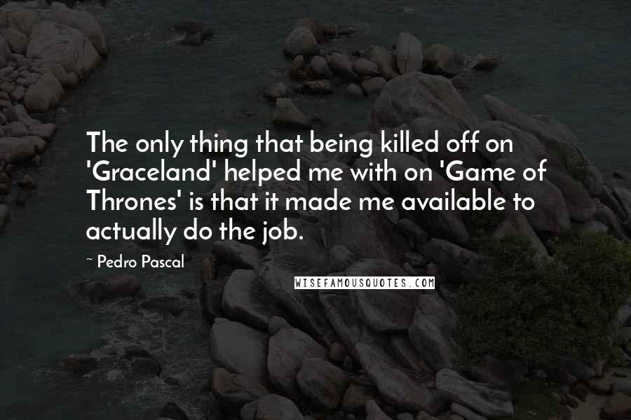 Pedro Pascal Quotes: The only thing that being killed off on 'Graceland' helped me with on 'Game of Thrones' is that it made me available to actually do the job.