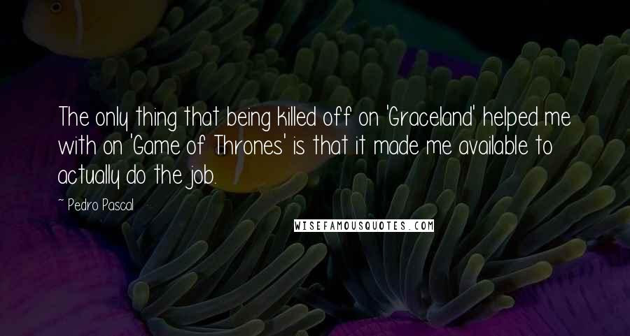 Pedro Pascal Quotes: The only thing that being killed off on 'Graceland' helped me with on 'Game of Thrones' is that it made me available to actually do the job.