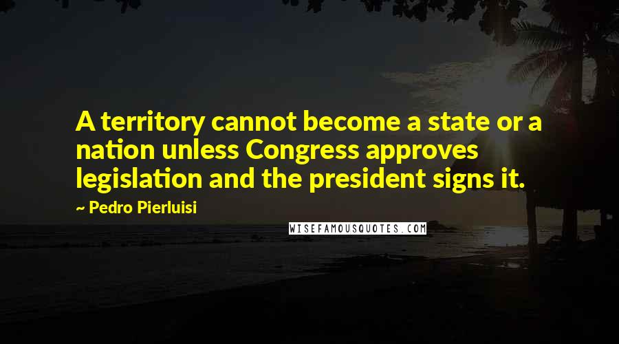 Pedro Pierluisi Quotes: A territory cannot become a state or a nation unless Congress approves legislation and the president signs it.