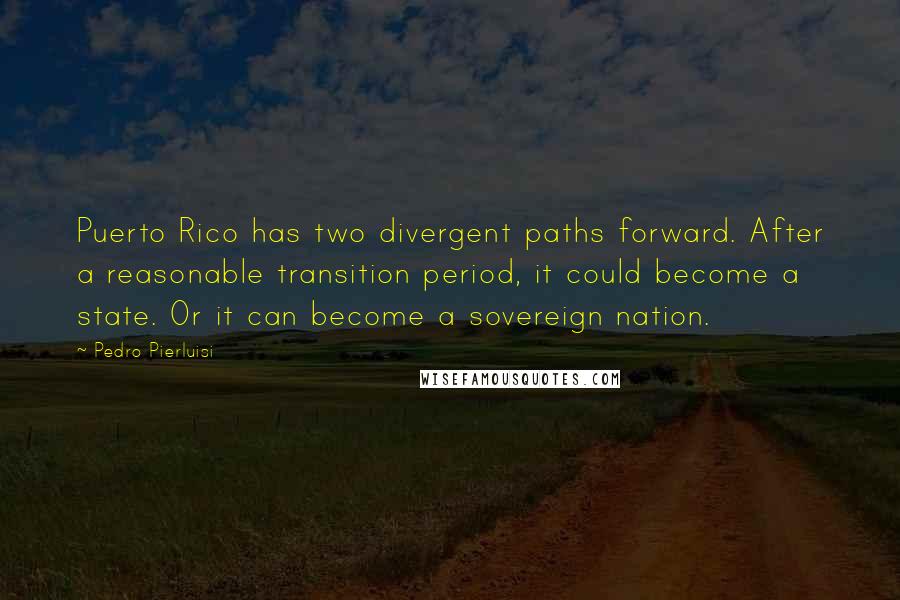 Pedro Pierluisi Quotes: Puerto Rico has two divergent paths forward. After a reasonable transition period, it could become a state. Or it can become a sovereign nation.