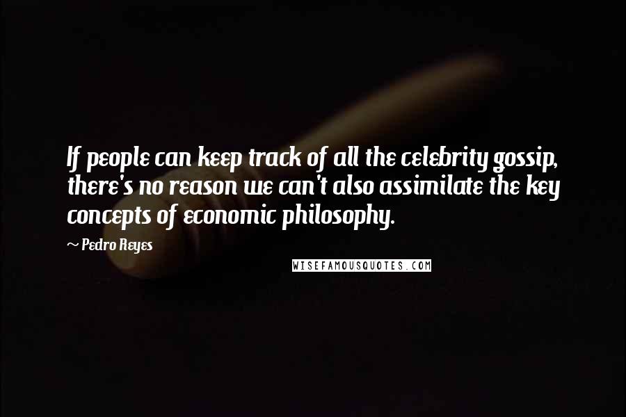 Pedro Reyes Quotes: If people can keep track of all the celebrity gossip, there's no reason we can't also assimilate the key concepts of economic philosophy.