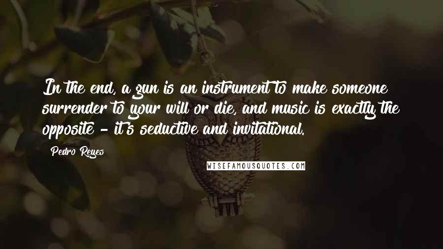 Pedro Reyes Quotes: In the end, a gun is an instrument to make someone surrender to your will or die, and music is exactly the opposite - it's seductive and invitational.