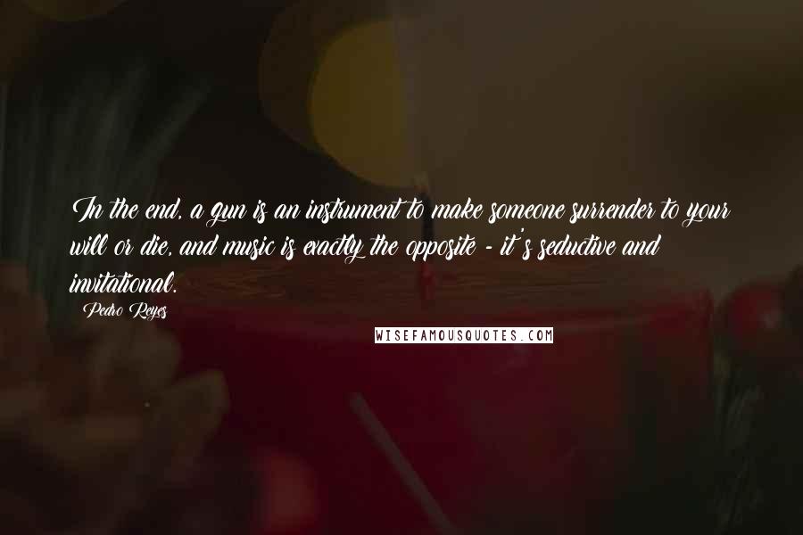 Pedro Reyes Quotes: In the end, a gun is an instrument to make someone surrender to your will or die, and music is exactly the opposite - it's seductive and invitational.