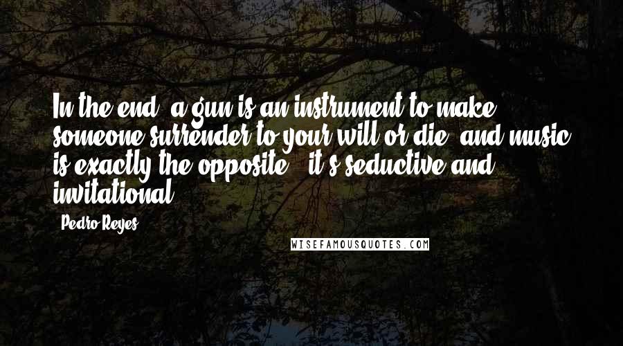 Pedro Reyes Quotes: In the end, a gun is an instrument to make someone surrender to your will or die, and music is exactly the opposite - it's seductive and invitational.