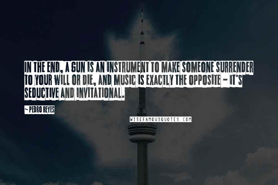 Pedro Reyes Quotes: In the end, a gun is an instrument to make someone surrender to your will or die, and music is exactly the opposite - it's seductive and invitational.