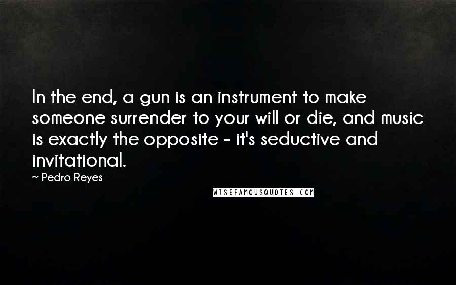 Pedro Reyes Quotes: In the end, a gun is an instrument to make someone surrender to your will or die, and music is exactly the opposite - it's seductive and invitational.