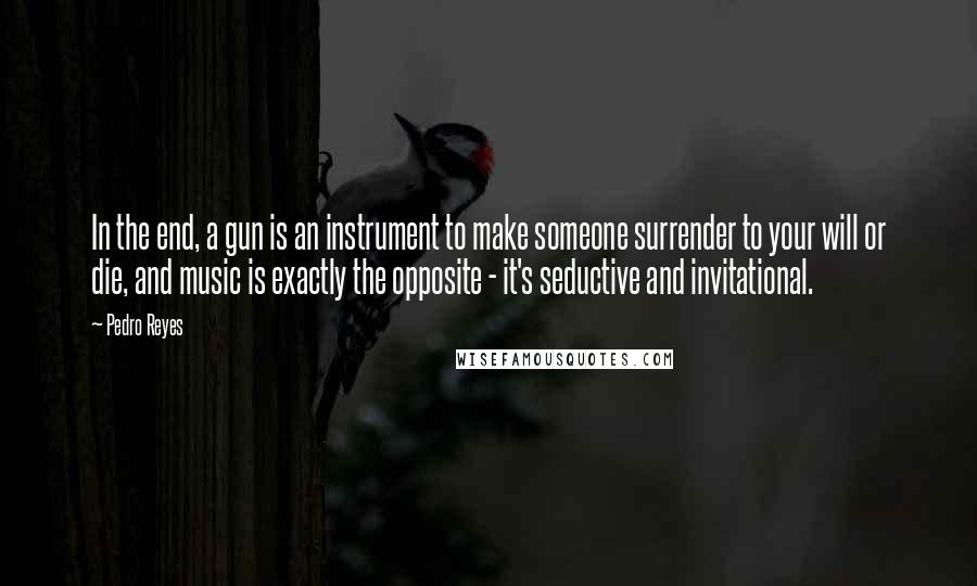 Pedro Reyes Quotes: In the end, a gun is an instrument to make someone surrender to your will or die, and music is exactly the opposite - it's seductive and invitational.