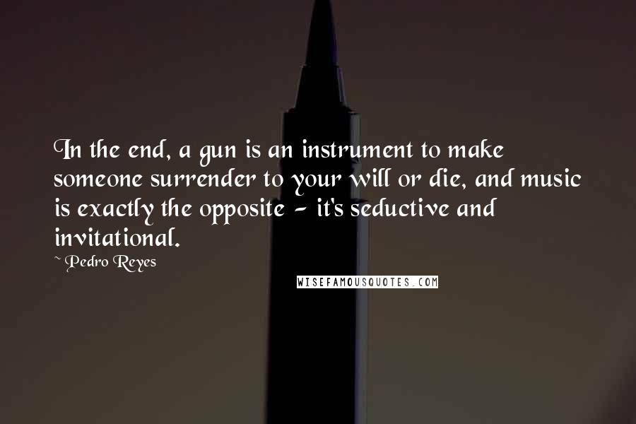 Pedro Reyes Quotes: In the end, a gun is an instrument to make someone surrender to your will or die, and music is exactly the opposite - it's seductive and invitational.