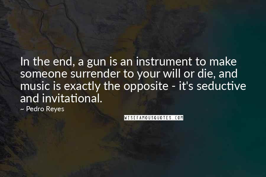 Pedro Reyes Quotes: In the end, a gun is an instrument to make someone surrender to your will or die, and music is exactly the opposite - it's seductive and invitational.