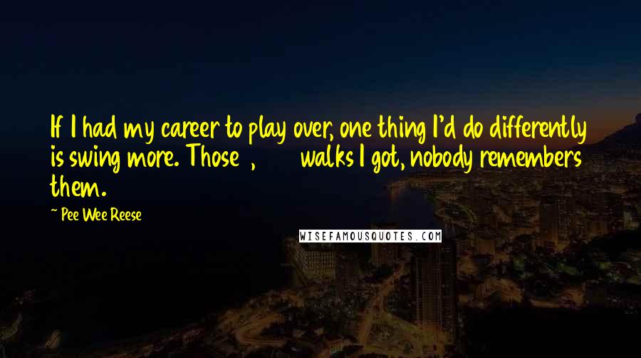 Pee Wee Reese Quotes: If I had my career to play over, one thing I'd do differently is swing more. Those 1,200 walks I got, nobody remembers them.