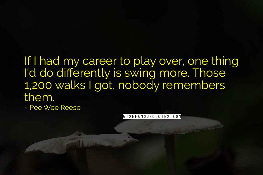 Pee Wee Reese Quotes: If I had my career to play over, one thing I'd do differently is swing more. Those 1,200 walks I got, nobody remembers them.