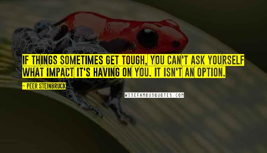 Peer Steinbruck Quotes: If things sometimes get tough, you can't ask yourself what impact it's having on you. It isn't an option.
