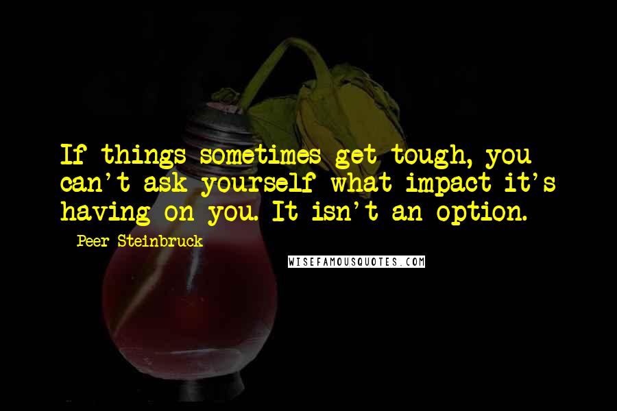 Peer Steinbruck Quotes: If things sometimes get tough, you can't ask yourself what impact it's having on you. It isn't an option.