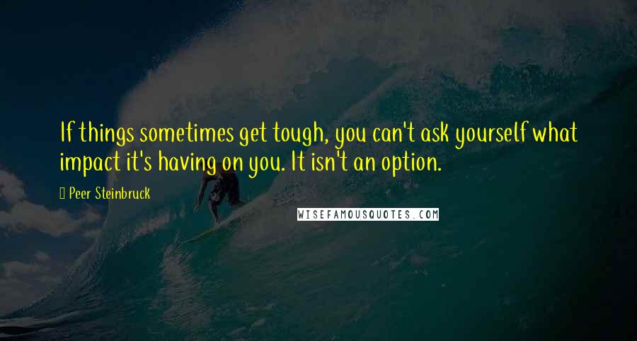 Peer Steinbruck Quotes: If things sometimes get tough, you can't ask yourself what impact it's having on you. It isn't an option.