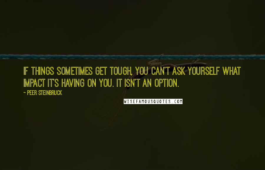 Peer Steinbruck Quotes: If things sometimes get tough, you can't ask yourself what impact it's having on you. It isn't an option.