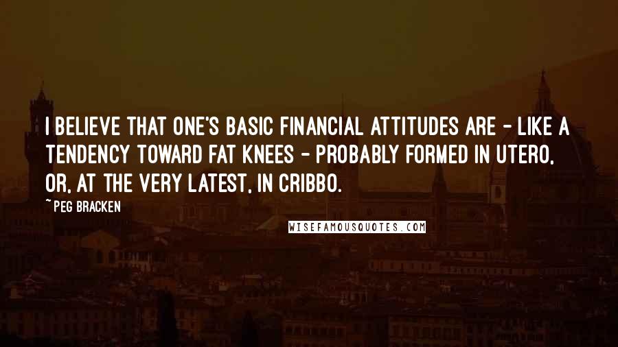 Peg Bracken Quotes: I believe that one's basic financial attitudes are - like a tendency toward fat knees - probably formed in utero, or, at the very latest, in cribbo.