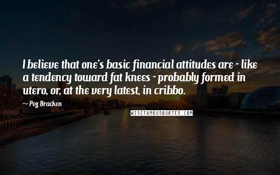 Peg Bracken Quotes: I believe that one's basic financial attitudes are - like a tendency toward fat knees - probably formed in utero, or, at the very latest, in cribbo.