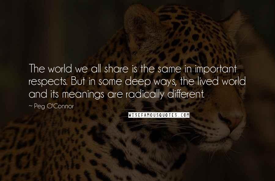 Peg O'Connor Quotes: The world we all share is the same in important respects. But in some deep ways, the lived world and its meanings are radically different.