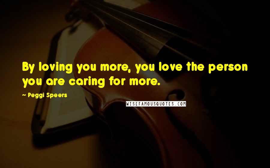 Peggi Speers Quotes: By loving you more, you love the person you are caring for more.