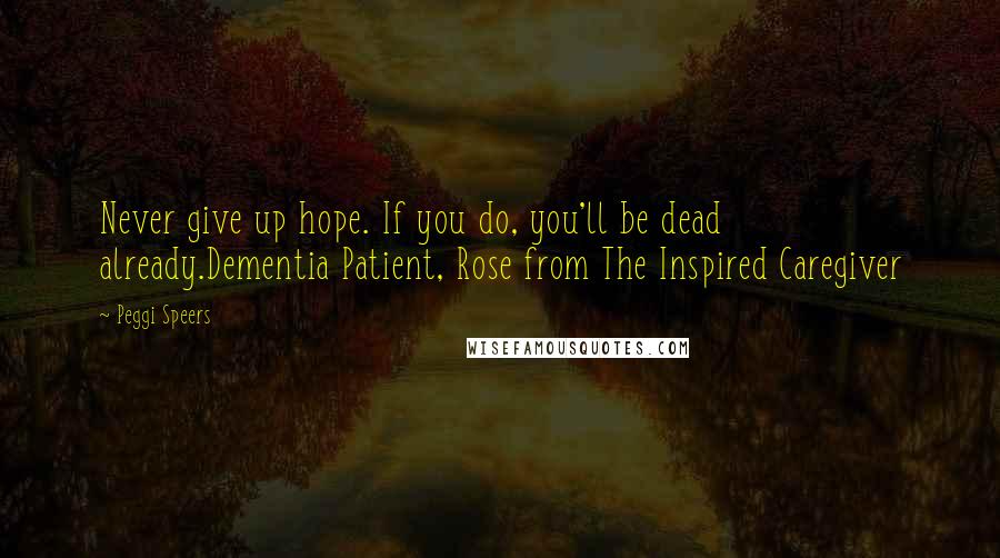 Peggi Speers Quotes: Never give up hope. If you do, you'll be dead already.Dementia Patient, Rose from The Inspired Caregiver