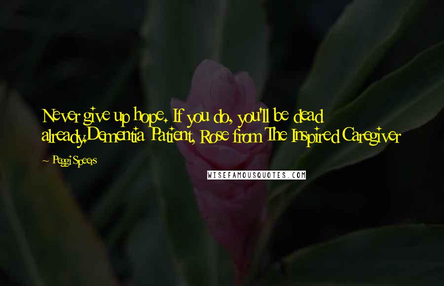 Peggi Speers Quotes: Never give up hope. If you do, you'll be dead already.Dementia Patient, Rose from The Inspired Caregiver