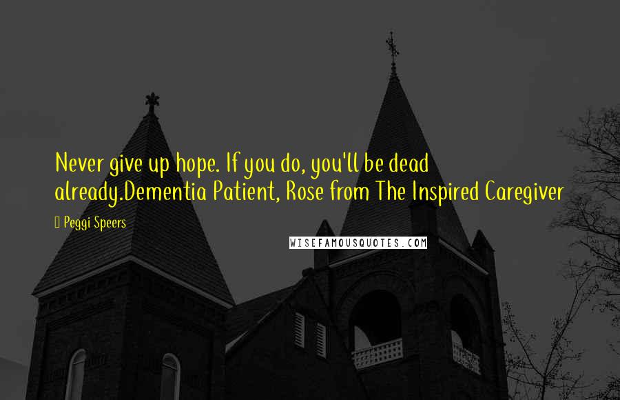 Peggi Speers Quotes: Never give up hope. If you do, you'll be dead already.Dementia Patient, Rose from The Inspired Caregiver