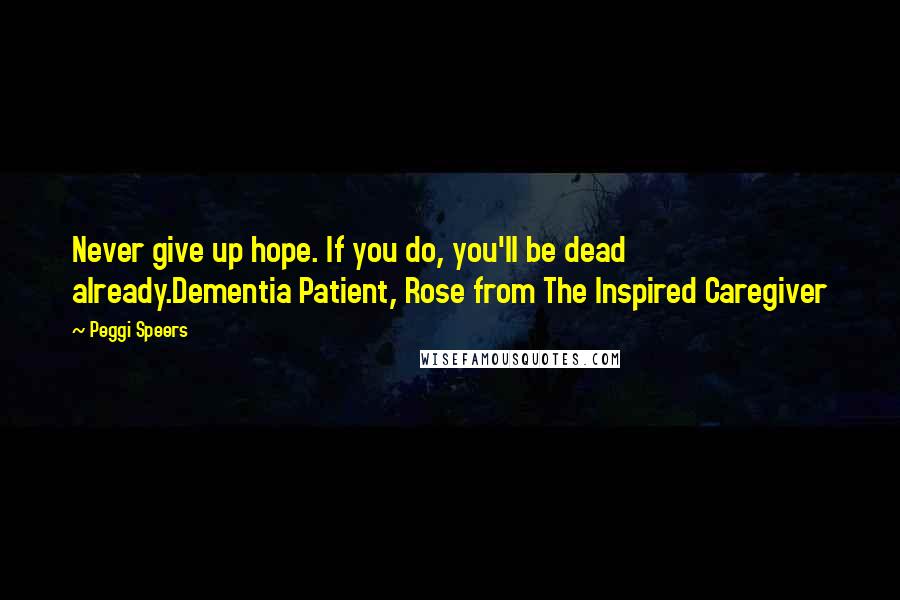 Peggi Speers Quotes: Never give up hope. If you do, you'll be dead already.Dementia Patient, Rose from The Inspired Caregiver