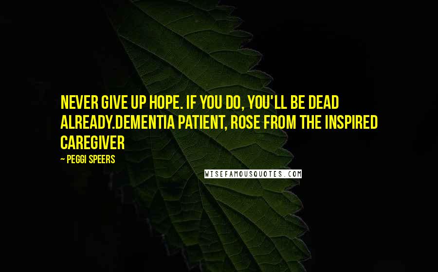 Peggi Speers Quotes: Never give up hope. If you do, you'll be dead already.Dementia Patient, Rose from The Inspired Caregiver