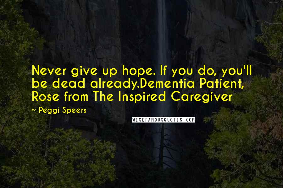 Peggi Speers Quotes: Never give up hope. If you do, you'll be dead already.Dementia Patient, Rose from The Inspired Caregiver