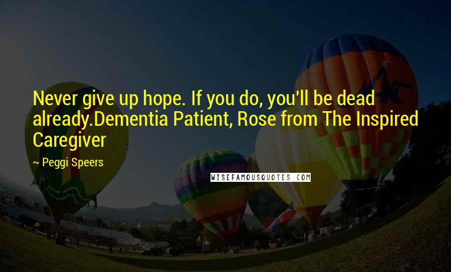 Peggi Speers Quotes: Never give up hope. If you do, you'll be dead already.Dementia Patient, Rose from The Inspired Caregiver