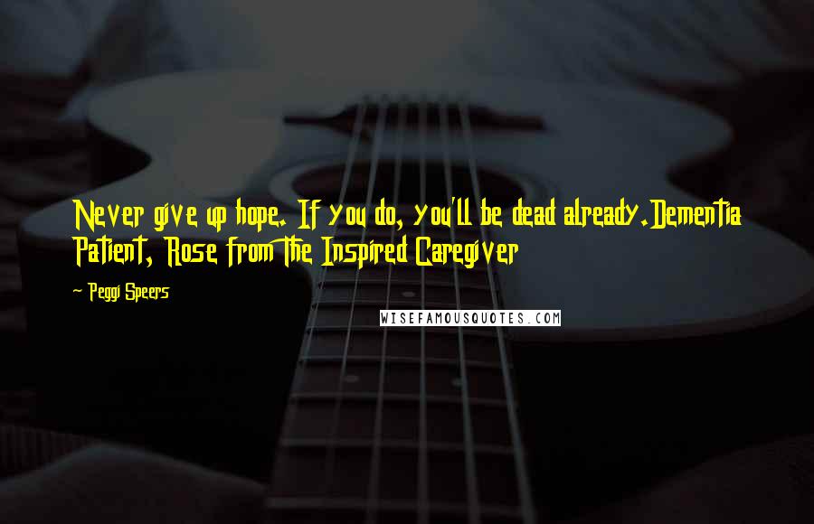 Peggi Speers Quotes: Never give up hope. If you do, you'll be dead already.Dementia Patient, Rose from The Inspired Caregiver