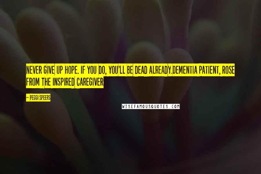 Peggi Speers Quotes: Never give up hope. If you do, you'll be dead already.Dementia Patient, Rose from The Inspired Caregiver