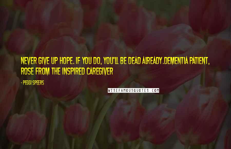 Peggi Speers Quotes: Never give up hope. If you do, you'll be dead already.Dementia Patient, Rose from The Inspired Caregiver