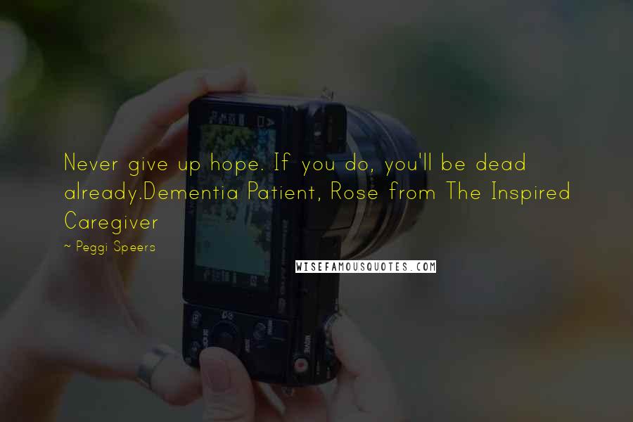 Peggi Speers Quotes: Never give up hope. If you do, you'll be dead already.Dementia Patient, Rose from The Inspired Caregiver