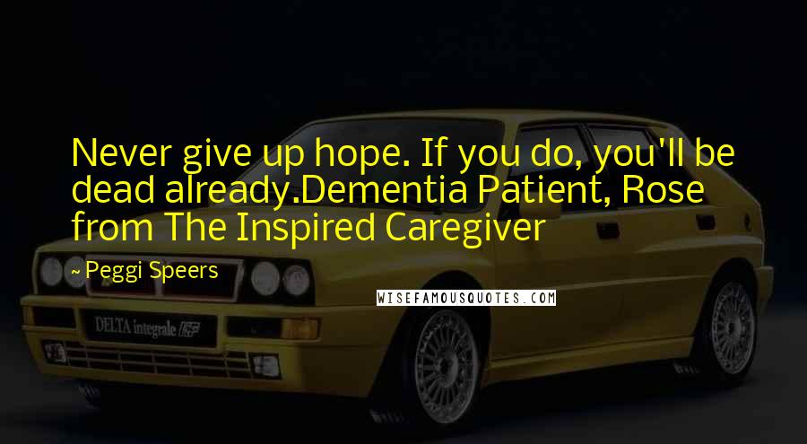 Peggi Speers Quotes: Never give up hope. If you do, you'll be dead already.Dementia Patient, Rose from The Inspired Caregiver