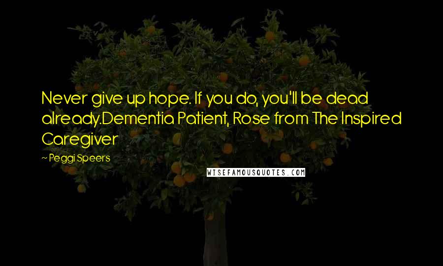 Peggi Speers Quotes: Never give up hope. If you do, you'll be dead already.Dementia Patient, Rose from The Inspired Caregiver