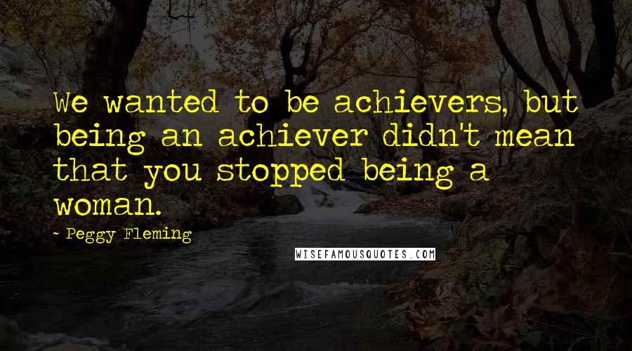 Peggy Fleming Quotes: We wanted to be achievers, but being an achiever didn't mean that you stopped being a woman.