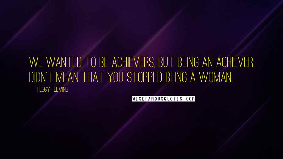 Peggy Fleming Quotes: We wanted to be achievers, but being an achiever didn't mean that you stopped being a woman.
