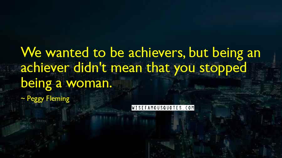 Peggy Fleming Quotes: We wanted to be achievers, but being an achiever didn't mean that you stopped being a woman.