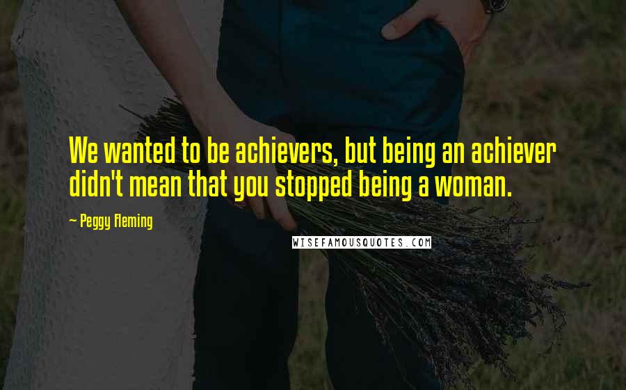 Peggy Fleming Quotes: We wanted to be achievers, but being an achiever didn't mean that you stopped being a woman.