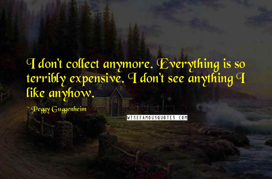 Peggy Guggenheim Quotes: I don't collect anymore. Everything is so terribly expensive. I don't see anything I like anyhow.