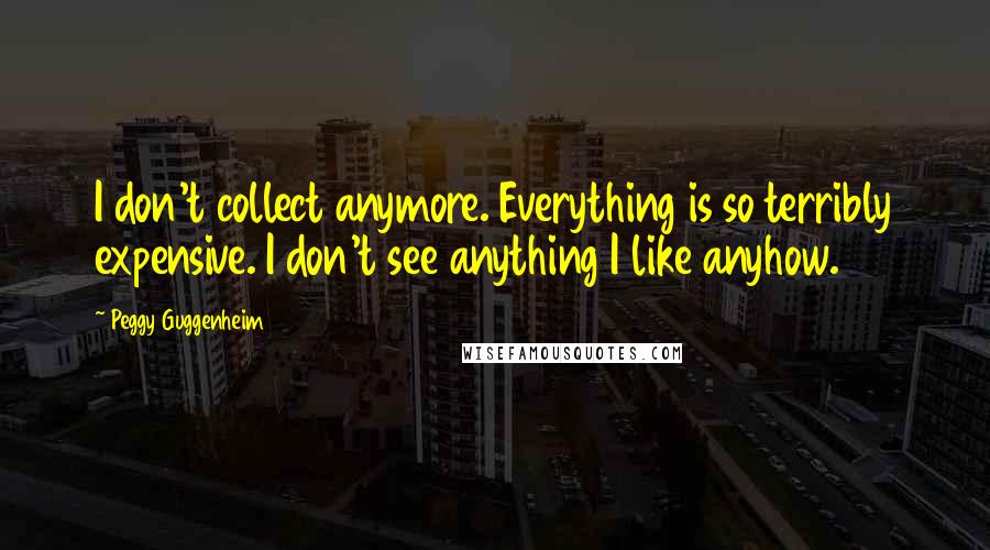 Peggy Guggenheim Quotes: I don't collect anymore. Everything is so terribly expensive. I don't see anything I like anyhow.