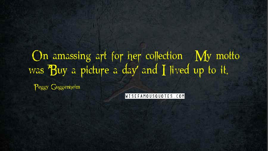 Peggy Guggenheim Quotes: [On amassing art for her collection:] My motto was 'Buy a picture a day' and I lived up to it.