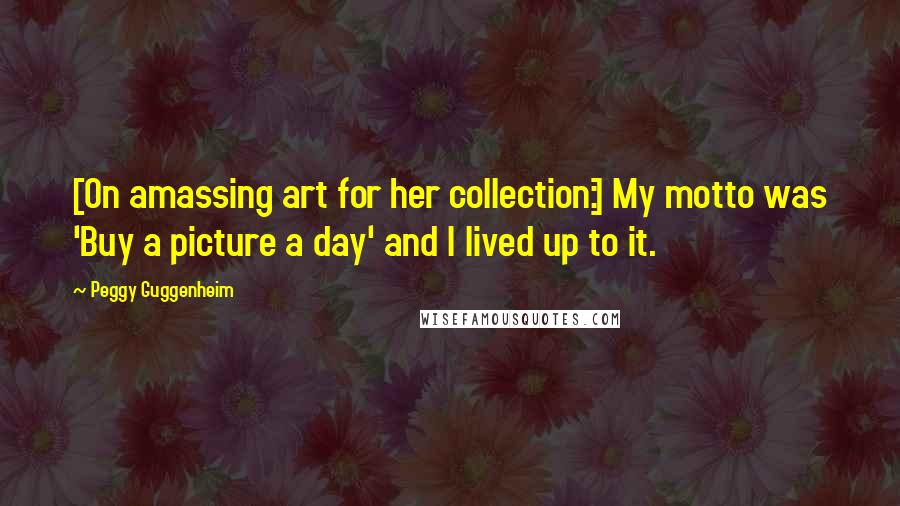 Peggy Guggenheim Quotes: [On amassing art for her collection:] My motto was 'Buy a picture a day' and I lived up to it.