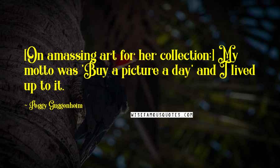 Peggy Guggenheim Quotes: [On amassing art for her collection:] My motto was 'Buy a picture a day' and I lived up to it.