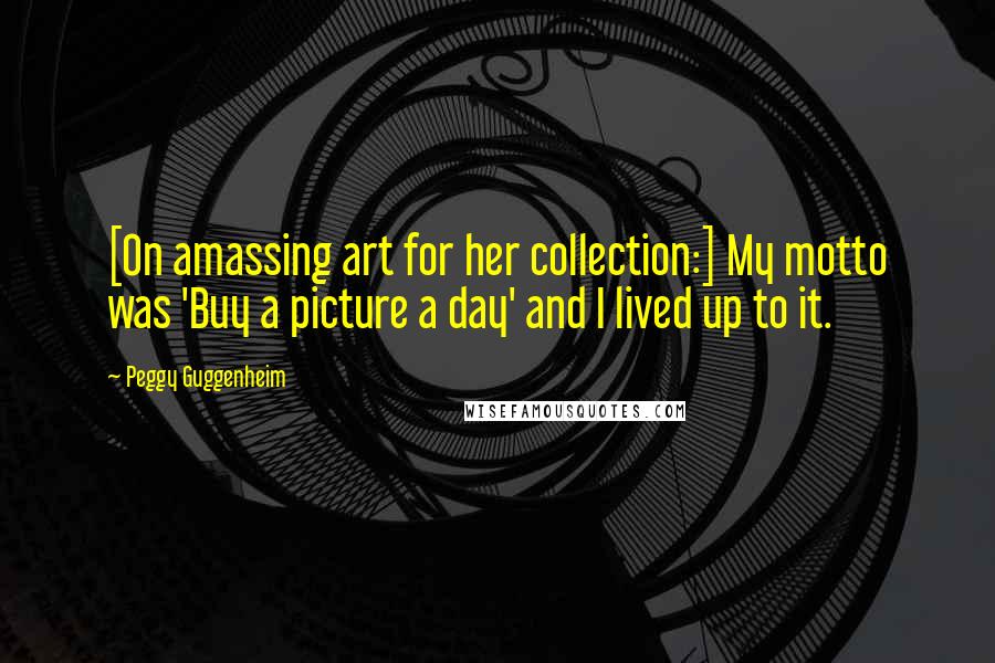 Peggy Guggenheim Quotes: [On amassing art for her collection:] My motto was 'Buy a picture a day' and I lived up to it.