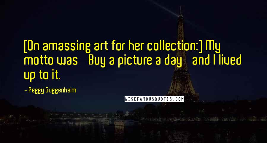Peggy Guggenheim Quotes: [On amassing art for her collection:] My motto was 'Buy a picture a day' and I lived up to it.