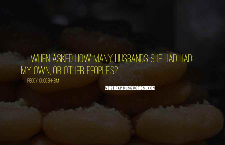 Peggy Guggenheim Quotes: [When asked how many husbands she had had:] My own, or other people's?